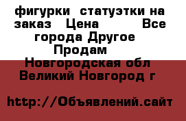 фигурки .статуэтки.на заказ › Цена ­ 250 - Все города Другое » Продам   . Новгородская обл.,Великий Новгород г.